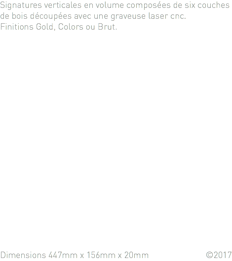 Signatures verticales en volume composées de six couches de bois découpées avec une graveuse laser cnc. Finitions Gold, Colors ou Brut.      Dimensions 447mm x 156mm x 20mm ©2017